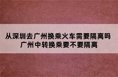 从深圳去广州换乘火车需要隔离吗 广州中转换乘要不要隔离